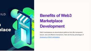 Benefits of Web3
Marketplace
Development
Web3 marketplaces are decentralized platforms that offer transparent,
secure, and cost-effective transactions. Here are the key advantages of
developing a Web3 marketplace.
 