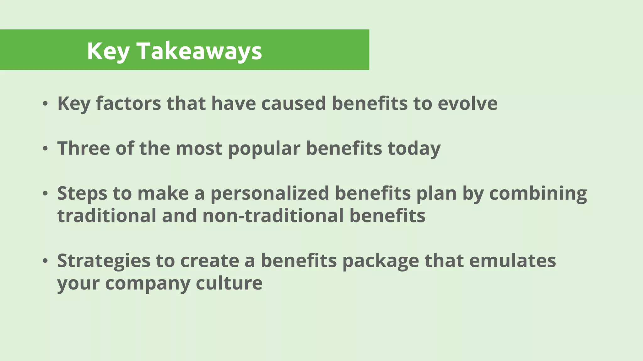 Key Takeaways
• Key factors that have caused benefits to evolve
• Three of the most popular benefits today
• Steps to make a personalized benefits plan by combining
traditional and non-traditional benefits
• Strategies to create a benefits package that emulates
your company culture