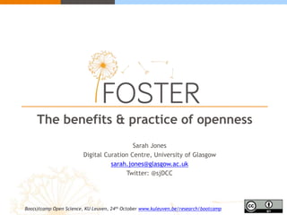 The benefits & practice of openness 
Sarah Jones 
Digital Curation Centre, University of Glasgow 
sarah.jones@glasgow.ac.uk 
Twitter: @sjDCC 
Boo(s)tcamp Open Science, KU Leuven, 24th October www.kuleuven.be/research/bootcamp 
 