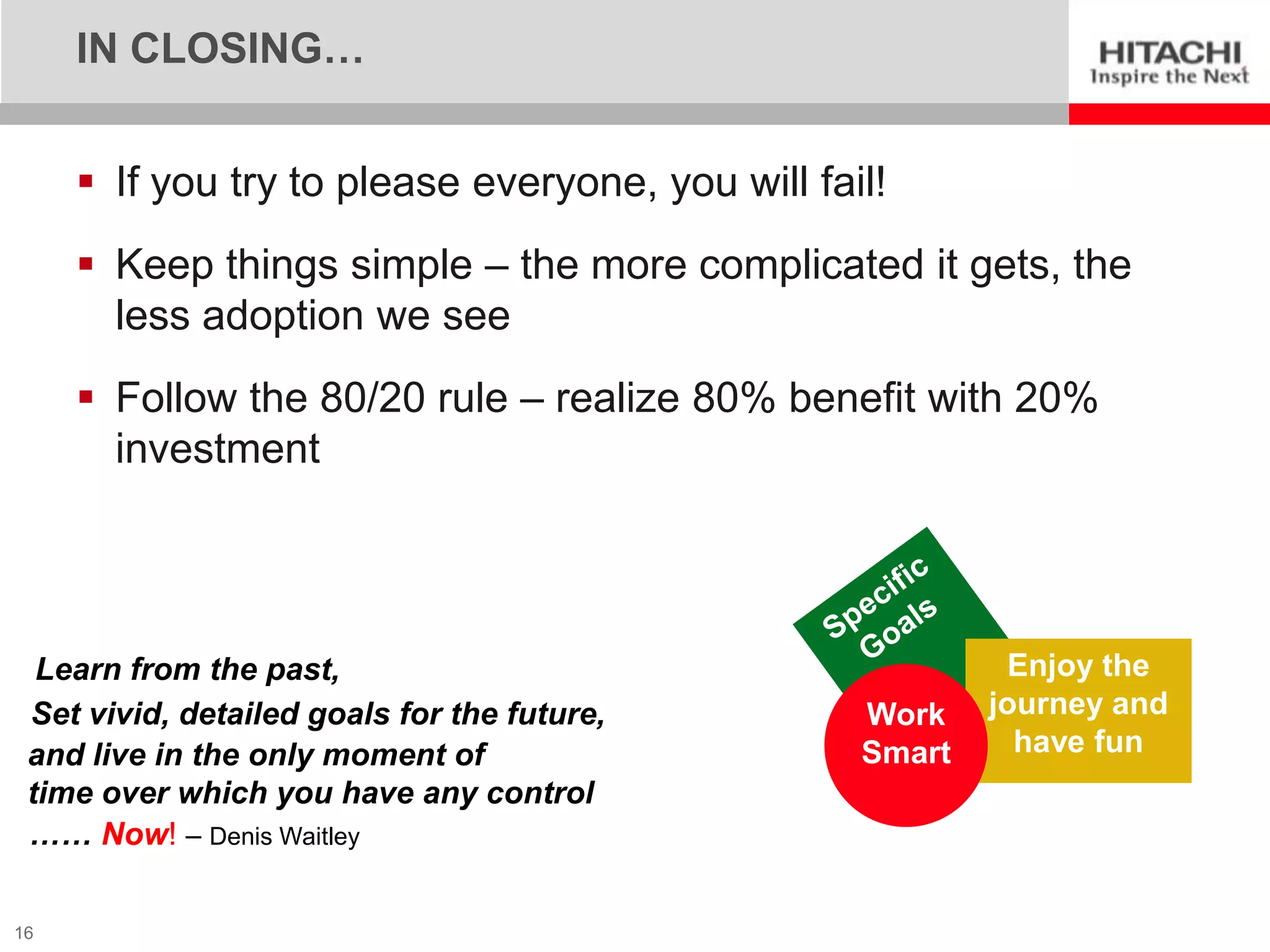 IN CLOSING…


      If you try to please everyone, you will fail!
      Keep things simple – the more complicated it gets, the
       less adoption we see
      Follow the 80/20 rule – realize 80% benefit with 20%
       investment




  Learn from the past,                                     Enjoy the
 Set vivid, detailed goals for the future,        Work    journey and
 and live in the only moment of                   Smart     have fun
 time over which you have any control
 …… Now! – Denis Waitley

16
 
