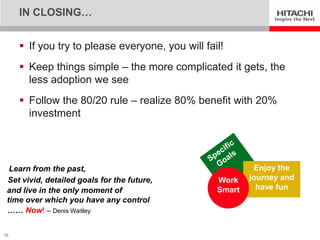 IN CLOSING…


      If you try to please everyone, you will fail!
      Keep things simple – the more complicated it gets, the
       less adoption we see
      Follow the 80/20 rule – realize 80% benefit with 20%
       investment




  Learn from the past,                                     Enjoy the
 Set vivid, detailed goals for the future,        Work    journey and
 and live in the only moment of                   Smart     have fun
 time over which you have any control
 …… Now! – Denis Waitley

16
 