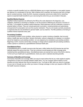 10
This Know Your Benefits guide is provided by Whitaker-LaChance Agency and is to be used for informational purposes only and is not intended to replace the advice of
an insurance professional. Visit us at http://www.whitakerlachance.com. © 2013 Zywave, Inc. All rights reserved.
or limits on specific benefits (such as a $200,000 lifetime cap on organ transplants, or one gastric bypass
per lifetime) or a combination of the two. After a lifetime limit is reached, the insurance plan will no longer
pay for covered services. Under the ACA, insurance companies cannot set a dollar limit on what they
spend on essential health benefits for your care during the entire time you are enrolled in that plan.
Qualified Medical Expense
Qualified medical expenses are defined by the IRS as the costs attached to the diagnosis, cure,
mitigation, treatment or prevention of disease, or for the purpose of affecting any structure or function of
the body. To be eligible as qualified medical expenses, these expenses must be to alleviate or prevent a
physical defect or illness. They can include payments to providers, including dentists and optometrists,
and payments for prescription and over-the-counter medication. They do not include cosmetic procedures
or expenses that are only beneficial to general health, such as vitamins. The IRS publishes a full listing of
qualified medical expenses every year.
Pre-existing Condition
A pre-existing condition is any condition, either physical or mental, including a disability, that occurred
before a health plan went into effect. Genetic information, without a diagnosis of a disease or a condition,
cannot be treated as a pre-existing condition, nor can pregnancy be considered a pre-existing condition.
Beginning in 2014, insurers cannot deny coverage or charge extra to people with pre-existing conditions,
unless a person is covered by a grandfathered individual health plan.
Grandfathered Plans
A grandfathered plan is a health insurance plan that was in effect before the ACA became law and has
basically stayed the same since then. They can continue to enroll people and offer coverage while
maintaining their grandfathered status. Grandfathered plans are exempt from some of the ACA’s reforms.
To find out if your health plan is grandfathered, check your plan’s materials describing benefits.
Summary of Benefits and Coverage
Summaries of benefits and coverage (SBC) are easy-to-read outlines that let you make apples-to-apples
comparisons of costs and coverage between health plans. You can compare options based on price,
benefits and other features that may be important to you. You'll get an SBC when you shop for coverage
on your own or through your job, when you renew or change coverage or when you request an SBC from
the health insurance company.
 