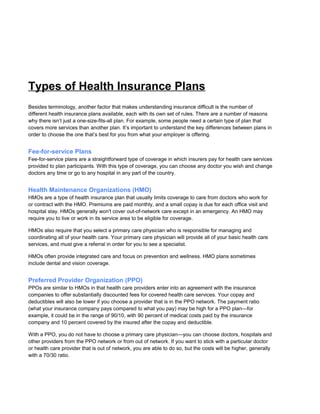 Types of Health Insurance Plans
Besides terminology, another factor that makes understanding insurance difficult is the number of
different health insurance plans available, each with its own set of rules. There are a number of reasons
why there isn’t just a one-size-fits-all plan. For example, some people need a certain type of plan that
covers more services than another plan. It’s important to understand the key differences between plans in
order to choose the one that’s best for you from what your employer is offering.
Fee-for-service Plans
Fee-for-service plans are a straightforward type of coverage in which insurers pay for health care services
provided to plan participants. With this type of coverage, you can choose any doctor you wish and change
doctors any time or go to any hospital in any part of the country.
Health Maintenance Organizations (HMO)
HMOs are a type of health insurance plan that usually limits coverage to care from doctors who work for
or contract with the HMO. Premiums are paid monthly, and a small copay is due for each office visit and
hospital stay. HMOs generally won't cover out-of-network care except in an emergency. An HMO may
require you to live or work in its service area to be eligible for coverage.
HMOs also require that you select a primary care physician who is responsible for managing and
coordinating all of your health care. Your primary care physician will provide all of your basic health care
services, and must give a referral in order for you to see a specialist.
HMOs often provide integrated care and focus on prevention and wellness. HMO plans sometimes
include dental and vision coverage.
Preferred Provider Organization (PPO)
PPOs are similar to HMOs in that health care providers enter into an agreement with the insurance
companies to offer substantially discounted fees for covered health care services. Your copay and
deductibles will also be lower if you choose a provider that is in the PPO network. The payment ratio
(what your insurance company pays compared to what you pay) may be high for a PPO plan—for
example, it could be in the range of 90/10, with 90 percent of medical costs paid by the insurance
company and 10 percent covered by the insured after the copay and deductible.
With a PPO, you do not have to choose a primary care physician—you can choose doctors, hospitals and
other providers from the PPO network or from out of network. If you want to stick with a particular doctor
or health care provider that is out of network, you are able to do so, but the costs will be higher, generally
with a 70/30 ratio.
 