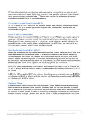 14
This Know Your Benefits guide is provided by Whitaker-LaChance Agency and is to be used for informational purposes only and is not intended to replace the advice of
an insurance professional. Visit us at http://www.whitakerlachance.com. © 2013 Zywave, Inc. All rights reserved.
PPO plans typically include preventive care, wellness programs, immunizations, well-baby care and
mammograms, along with regular doctor visits, emergency care, specialist treatments, X-rays, hospital
stays, surgery and other medical services. PPOs also use a membership card instead of requiring
medical insurance claim forms for payment processing.
Exclusive Provider Organization (EPO)
An EPO is similar to a PPO in structure and operation, with the main difference being that services are
covered only if you go to doctors, specialists or hospitals in the plan’s network, although there are
exceptions for emergencies.
Point of Service Plan (POS)
POS plans combine elements of both HMO and PPO plans. Like an HMO plan, you may be required to
designate a primary care physician who will then make referrals to network specialists when needed.
Depending on the plan, services rendered by your primary care physician are typically not subject to a
deductible, and preventive care benefits are usually included. Like a PPO plan, you may receive care
from non-network providers but with greater out-of-pocket costs.
High Deductible Health Plan (HDHP)
HDHPs are health plans with high deductibles and low premiums, in which the insurer will not cover most
medical expenses until the deductible is met. As an exception, preventive care services are typically
covered before the deductible is met. The high deductible provides financial security for more severe
illnesses. HDHPs are often designed to be compatible with heath savings accounts (HSAs). HSAs are
tax-advantaged accounts that can be used to pay for qualified out-of-pocket medical expenses before the
HDHP’s deductible is met. These expenses can include copayments and coinsurance.
In 2013, for HSA-compatible HDHPs, the minimum deductible amounts are $1,250 for an individual and
$2,500 for a family, while the maximum out-of-pocket expenses are $6,250 for an individual and $12,500
for a family.
In 2014, for HSA-compatible HDHPs, the minimum deductible amounts remained the same at $1,250 for
an individual and $2,500 for a family, while the maximum out-of-pocket expenses increased to $6,350 for
an individual and $12,700 for a family.
Cafeteria Plans
Cafeteria plans are benefit programs that offer employees a choice between various benefits including
cash, life insurance, health insurance, vacations, retirement plans and child care. Although a common
core of benefits may be required, you can choose how your remaining benefit dollars are to be allocated
for each type of benefit from the total amount promised by the employer. Sometimes you can contribute
more for additional coverage. Cafeteria plans are also known as flexible benefit plans or IRS 125 Plans.
 