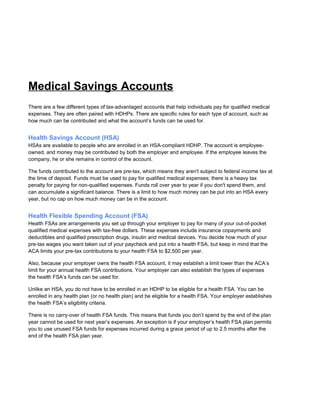 Medical Savings Accounts
There are a few different types of tax-advantaged accounts that help individuals pay for qualified medical
expenses. They are often paired with HDHPs. There are specific rules for each type of account, such as
how much can be contributed and what the account’s funds can be used for.
Health Savings Account (HSA)
HSAs are available to people who are enrolled in an HSA-compliant HDHP. The account is employee-
owned, and money may be contributed by both the employer and employee. If the employee leaves the
company, he or she remains in control of the account.
The funds contributed to the account are pre-tax, which means they aren't subject to federal income tax at
the time of deposit. Funds must be used to pay for qualified medical expenses; there is a heavy tax
penalty for paying for non-qualified expenses. Funds roll over year to year if you don't spend them, and
can accumulate a significant balance. There is a limit to how much money can be put into an HSA every
year, but no cap on how much money can be in the account.
Health Flexible Spending Account (FSA)
Health FSAs are arrangements you set up through your employer to pay for many of your out-of-pocket
qualified medical expenses with tax-free dollars. These expenses include insurance copayments and
deductibles and qualified prescription drugs, insulin and medical devices. You decide how much of your
pre-tax wages you want taken out of your paycheck and put into a health FSA, but keep in mind that the
ACA limits your pre-tax contributions to your health FSA to $2,500 per year.
Also, because your employer owns the health FSA account, it may establish a limit lower than the ACA’s
limit for your annual health FSA contributions. Your employer can also establish the types of expenses
the health FSA’s funds can be used for.
Unlike an HSA, you do not have to be enrolled in an HDHP to be eligible for a health FSA. You can be
enrolled in any health plan (or no health plan) and be eligible for a health FSA. Your employer establishes
the health FSA’s eligibility criteria.
There is no carry-over of health FSA funds. This means that funds you don’t spend by the end of the plan
year cannot be used for next year’s expenses. An exception is if your employer’s health FSA plan permits
you to use unused FSA funds for expenses incurred during a grace period of up to 2.5 months after the
end of the health FSA plan year.
 