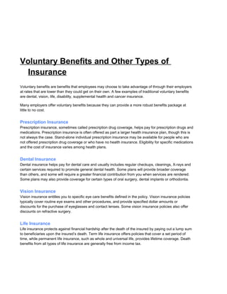 Voluntary Benefits and Other Types of
Insurance
Voluntary benefits are benefits that employees may choose to take advantage of through their employers
at rates that are lower than they could get on their own. A few examples of traditional voluntary benefits
are dental, vision, life, disability, supplemental health and cancer insurance.
Many employers offer voluntary benefits because they can provide a more robust benefits package at
little to no cost.
Prescription Insurance
Prescription insurance, sometimes called prescription drug coverage, helps pay for prescription drugs and
medications. Prescription insurance is often offered as part a larger health insurance plan, though this is
not always the case. Stand-alone individual prescription insurance may be available for people who are
not offered prescription drug coverage or who have no health insurance. Eligibility for specific medications
and the cost of insurance varies among health plans.
Dental Insurance
Dental insurance helps pay for dental care and usually includes regular checkups, cleanings, X-rays and
certain services required to promote general dental health. Some plans will provide broader coverage
than others, and some will require a greater financial contribution from you when services are rendered.
Some plans may also provide coverage for certain types of oral surgery, dental implants or orthodontia.
Vision Insurance
Vision insurance entitles you to specific eye care benefits defined in the policy. Vision insurance policies
typically cover routine eye exams and other procedures, and provide specified dollar amounts or
discounts for the purchase of eyeglasses and contact lenses. Some vision insurance policies also offer
discounts on refractive surgery.
Life Insurance
Life insurance protects against financial hardship after the death of the insured by paying out a lump sum
to beneficiaries upon the insured’s death. Term life insurance offers policies that cover a set period of
time, while permanent life insurance, such as whole and universal life, provides lifetime coverage. Death
benefits from all types of life insurance are generally free from income tax.
 