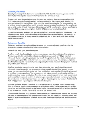 18
This Know Your Benefits guide is provided by Whitaker-LaChance Agency and is to be used for informational purposes only and is not intended to replace the advice of
an insurance professional. Visit us at http://www.whitakerlachance.com. © 2013 Zywave, Inc. All rights reserved.
Disability Insurance
Disability insurance protects the insured against disability. With disability insurance, you are awarded a
disability benefit as a partial replacement of income lost due to illness or injury.
There are two types of disability insurance: short-term and long-term. Short-term disability insurance
(STD) helps you remain financially stable if you become injured or ill and cannot work. Usually, STD
coverage begins within one to 15 days of the event that caused your disability. The coverage allows you
to continue to receive pay at a fixed weekly amount or a set percentage of your income. The benefits can
last up to 52 weeks, although the amount of time you receive STD benefits varies between specific plans.
When this STD coverage ends, long-term disability (LTD) coverage typically takes effect.
LTD insurance protects workers if they become disabled for a prolonged period prior to retirement. LTD
policies are often offered through employers as part of a standard benefits package. The length of LTD
plans varies—some may be limited to a period between two and 10 years, while other plans continue
paying out until age 65.
Retirement Benefits
Retirement benefits are amounts paid by an employer to a former employee or beneficiary after the
employment ends as required under a written retirement plan.
There are two major types of retirement plans.
A defined benefit plan, funded by the employer, promises you a specific monthly benefit at retirement.
The plan may state this promised benefit as an exact dollar amount, such as $100 per month at
retirement. Or, more often, it may calculate your benefit through a formula that includes factors such as
your salary, your age and the number of years you worked at the company. For example, your pension
benefit might be equal to 1 percent of your average salary for the last five years of employment multiplied
by your total years of service.
A defined contribution plan, on the other hand, does not promise you a specific benefit amount at
retirement. Instead, you and/or your employer contribute money to your individual account. In many
cases, you are responsible for choosing how these contributions are invested and for deciding how much
to contribute from your paycheck. Your employer may add to your account, sometimes by matching a
certain percentage of your contributions. The value of your account depends on how much is contributed
and how well the investments perform. At retirement, you receive the balance in your account, reflecting
the contributions, investment gains or losses and any fees charged against your account. Traditional and
Roth 401(k) plans are popular types of defined contribution plans.
The main difference between a traditional 401(k) and a Roth 401(k) is how the money is taxed. Under
Roth 401(k) plans, you contribute money that has already been taxed. Then when you are 59½ or older,
money you take out of the account—and whatever interest the money has earned—is tax-free, regardless
of how long ago you invested the money or how large your account grew.
Contributions to traditional 401(k) plans are subtracted from your taxable income, meaning that you don’t
pay taxes on the money before you put it into your account. This also lowers your yearly tax burden, and
allows for large initial investments. However, you will have to pay taxes on money you withdraw from the
account.
 