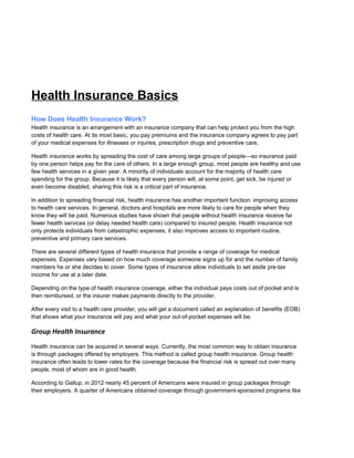 Health Insurance Basics
How Does Health Insurance Work?
Health insurance is an arrangement with an insurance company that can help protect you from the high
costs of health care. At its most basic, you pay premiums and the insurance company agrees to pay part
of your medical expenses for illnesses or injuries, prescription drugs and preventive care.
Health insurance works by spreading the cost of care among large groups of people—so insurance paid
by one person helps pay for the care of others. In a large enough group, most people are healthy and use
few health services in a given year. A minority of individuals account for the majority of health care
spending for the group. Because it is likely that every person will, at some point, get sick, be injured or
even become disabled, sharing this risk is a critical part of insurance.
In addition to spreading financial risk, health insurance has another important function: improving access
to health care services. In general, doctors and hospitals are more likely to care for people when they
know they will be paid. Numerous studies have shown that people without health insurance receive far
fewer health services (or delay needed health care) compared to insured people. Health insurance not
only protects individuals from catastrophic expenses, it also improves access to important routine,
preventive and primary care services.
There are several different types of health insurance that provide a range of coverage for medical
expenses. Expenses vary based on how much coverage someone signs up for and the number of family
members he or she decides to cover. Some types of insurance allow individuals to set aside pre-tax
income for use at a later date.
Depending on the type of health insurance coverage, either the individual pays costs out of pocket and is
then reimbursed, or the insurer makes payments directly to the provider.
After every visit to a health care provider, you will get a document called an explanation of benefits (EOB)
that shows what your insurance will pay and what your out-of-pocket expenses will be.
Group Health Insurance
Health insurance can be acquired in several ways. Currently, the most common way to obtain insurance
is through packages offered by employers. This method is called group health insurance. Group health
insurance often leads to lower rates for the coverage because the financial risk is spread out over many
people, most of whom are in good health.
According to Gallup, in 2012 nearly 45 percent of Americans were insured in group packages through
their employers. A quarter of Americans obtained coverage through government-sponsored programs like
 
