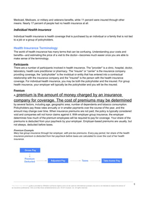 5
This Know Your Benefits guide is provided by Whitaker-LaChance Agency and is to be used for informational purposes only and is not intended to replace the advice of
an insurance professional. Visit us at http://www.whitakerlachance.com. © 2013 Zywave, Inc. All rights reserved.
Medicaid, Medicare, or military and veterans benefits, while 11 percent were insured through other
means. Nearly 17 percent of people had no health insurance at all.
Individual Health Insurance
Individual health insurance is health coverage that is purchased by an individual or a family that is not tied
to a job or a group of policyholders.
Health Insurance Terminology
The world of health insurance has many terms that can be confusing. Understanding your costs and
benefits—and estimating the price of a visit to the doctor—becomes much easier once you are able to
make sense of the terminology.
Participants
There are a number of participants involved in health insurance. The "provider" is a clinic, hospital, doctor,
laboratory, health care practitioner or pharmacy. The “insurer” or “carrier” is the insurance company
providing coverage, the “policyholder” is the invdidual or entity that has entered into a contractual
relationship with the insurance company and the "insured" is the person with the health insurance
coverage. For individual health insurance, you may be both the policyholder and the insured. For group
health insurance, your employer will typically be the policyholder and you will be the insured.
Premium
A premium is the amount of money charged by an insurance
company for coverage. The cost of premiums may be determined
by several factors, including age, geographic area, number of dependents and tobacco consumption.
Policyholders pay these rates annually or in smaller payments over the course of the year, and the
amount may change over time. When insurance premiums are not paid, the policy is typically considered
void and companies will not honor claims against it. With employer group insurance, the employer
determines how much of the premium employees will be required to pay for coverage. Your share of the
premiums is deducted from your paycheck by your employer. Employer-based premiums are usually, but
not always, deducted before taxes.
Premium Example
Mary has group insurance through her employer, with pre-tax premiums. Every pay period, her share of the health
insurance premium is deducted from her paycheck before taxes are calculated to cover the cost of her health
insurance.
 