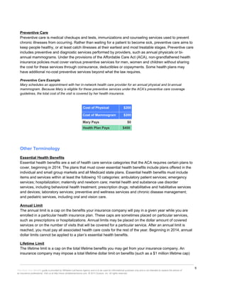 9
This Know Your Benefits guide is provided by Whitaker-LaChance Agency and is to be used for informational purposes only and is not intended to replace the advice of
an insurance professional. Visit us at http://www.whitakerlachance.com. © 2013 Zywave, Inc. All rights reserved.
Preventive Care
Preventive care is medical checkups and tests, immunizations and counseling services used to prevent
chronic illnesses from occurring. Rather than waiting for a patient to become sick, preventive care aims to
keep people healthy, or at least catch illnesses at their earliest and most treatable stages. Preventive care
includes preventive and diagnostic services performed by providers, such as annual physicals or bi-
annual mammograms. Under the provisions of the Affordable Care Act (ACA), non-grandfathered health
insurance policies must cover various preventive services for men, women and children without sharing
the cost for these services through coinsurance, deductibles or copayments. Some health plans may
have additional no-cost preventive services beyond what the law requires.
Preventive Care Example
Mary schedules an appointment with her in-network health care provider for an annual physical and bi-annual
mammogram. Because Mary is eligible for these preventive services under the ACA’s preventive care coverage
guidelines, the total cost of the visit is covered by her health insurance.
Cost of Physical $200
Cost of Mammogram $200
Mary Pays $0
Health Plan Pays $400
Other Terminology
Essential Health Benefits
Essential health benefits are a set of health care service categories that the ACA requires certain plans to
cover, beginning in 2014. The plans that must cover essential health benefits include plans offered in the
individual and small group markets and all Medicaid state plans. Essential health benefits must include
items and services within at least the following 10 categories: ambulatory patient services; emergency
services; hospitalization; maternity and newborn care; mental health and substance use disorder
services, including behavioral health treatment; prescription drugs; rehabilitative and habilitative services
and devices; laboratory services; preventive and wellness services and chronic disease management;
and pediatric services, including oral and vision care.
Annual Limit
The annual limit is a cap on the benefits your insurance company will pay in a given year while you are
enrolled in a particular health insurance plan. These caps are sometimes placed on particular services,
such as prescriptions or hospitalizations. Annual limits may be placed on the dollar amount of covered
services or on the number of visits that will be covered for a particular service. After an annual limit is
reached, you must pay all associated health care costs for the rest of the year. Beginning in 2014, annual
dollar limits cannot be applied to a plan’s essential health benefits.
Lifetime Limit
The lifetime limit is a cap on the total lifetime benefits you may get from your insurance company. An
insurance company may impose a total lifetime dollar limit on benefits (such as a $1 million lifetime cap)
 