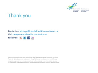 Contact us: kthorpe@mentalhealthcommission.ca
Visit: www.mentalhealthcommission.ca
Follow us:
The views represented herein solely represent the views of the Mental Health Commission of Canada.
Production of this document is made possible through a financial contribution from Health Canada.
Les opinions exprimées aux présentes sont celles de la Commission de la santé mentale du Canada.
La production de ce document a été rendue possible grâce à la contribution financière de Santé Canada.
Thank you
 