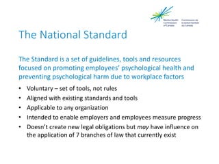 The National Standard
The Standard is a set of guidelines, tools and resources
focused on promoting employees’ psychological health and
preventing psychological harm due to workplace factors
• Voluntary – set of tools, not rules
• Aligned with existing standards and tools
• Applicable to any organization
• Intended to enable employers and employees measure progress
• Doesn’t create new legal obligations but may have influence on
the application of 7 branches of law that currently exist
 