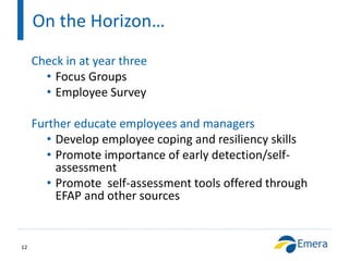 On the Horizon…
12
Check in at year three
• Focus Groups
• Employee Survey
Further educate employees and managers
• Develop employee coping and resiliency skills
• Promote importance of early detection/self-
assessment
• Promote self-assessment tools offered through
EFAP and other sources
 