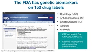 • Oncology (>80)
• Antidepressants (25)
• Cardiovascular (12)
• Opioids
• Antivirals
• CTP codes in USA:
CYP2D6, CYP2C19
• Specific medications
reimbursed by
Medicare etc…
http://www.fda.gov/drugs/scienceresearch/researchareas/pharmacogenetics/ucm083378.htm
The FDA has genetic biomarkers
on 150 drug labels
 