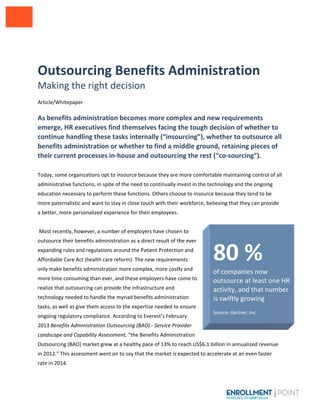  
 
 
 
Out
Makin
 
Article/W
 
As bene
emerge
continu
benefit
their cu
 
Today, so
administr
education
more pate
a better, m
 
 Most rec
outsource
expanding
Affordabl
only make
more time
realize tha
technolog
tasks, as w
ongoing r
2013 Bene
Landscape
Outsourci
in 2012.” 
rate in 20
tsourc
ng the r
Whitepaper 
efits admin
e, HR execu
ue handling
s administ
urrent proc
me organizat
ative function
n necessary to
ernalistic and
more persona
ently, howev
e their benefi
g rules and re
e Care Act (h
e benefits adm
e consuming 
at outsourcin
gy needed to 
well as give th
egulatory com
efits Adminis
e and Capabi
ing (BAO) ma
This assessm
14. 
cing B
right de
nistration 
utives find
g these tas
tration or w
cesses in‐h
tions opt to in
ns, in spite of
o perform the
d want to stay
alized experie
er, a number
ts administra
egulations aro
ealth care ref
ministration m
than ever, an
ng can provide
handle the m
hem access to
mpliance. Acc
tration Outso
ility Assessme
rket grew at 
ent went on 
Benef
ecision
becomes m
d themselv
sks interna
whether to
house and 
nsource beca
f the need to 
ese functions
y in close touc
ence for their
r of employer
ation as a dire
ound the Pati
form). The ne
more comple
nd these emp
e the infrastru
myriad benefit
o the expertis
cording to Eve
ourcing (BAO)
ent, “the Bene
a healthy pac
to say that th
fits Ad
more com
ves facing t
ally (“insou
o find a m
outsourcin
use they are 
continually in
. Others choo
ch with their 
r employees.
s have chose
ect result of th
ent Protectio
ew requireme
ex, more costl
ployers have c
ucture and 
ts administrat
se needed to
erest’s Febru
) ‐ Service Pro
efits Administ
ce of 13% to r
he market is e
dmin
plex and n
the tough 
urcing”), w
iddle grou
ng the rest
more comfor
nvest in the t
ose to insourc
workforce, b
n to 
he ever 
on and 
ents 
ly and 
come to 
tion 
ensure 
ary 
ovider 
tration 
reach US$6.1
expected to a
istrat
new requir
decision o
whether to
und, retain
t (“co‐sou
rtable mainta
echnology an
ce because th
elieving that 
 billion in ann
accelerate at a
80 
of compa
outsourc
activity, a
is swiftly 
 
Source: Gart
tion 
rements 
of whether
o outsourc
ning pieces
rcing”).  
aining control
nd the ongoin
hey tend to be
they can pro
nualized reve
an even faste
% 
anies now 
ce at least o
and that n
growing
tner, Inc. 
r to 
e all 
s of 
 of all 
ng 
e 
vide 
nue 
er 
one HR 
umber 
 