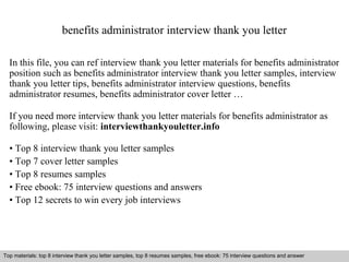 benefits administrator interview thank you letter 
In this file, you can ref interview thank you letter materials for benefits administrator 
position such as benefits administrator interview thank you letter samples, interview 
thank you letter tips, benefits administrator interview questions, benefits 
administrator resumes, benefits administrator cover letter … 
If you need more interview thank you letter materials for benefits administrator as 
following, please visit: interviewthankyouletter.info 
• Top 8 interview thank you letter samples 
• Top 7 cover letter samples 
• Top 8 resumes samples 
• Free ebook: 75 interview questions and answers 
• Top 12 secrets to win every job interviews 
Top materials: top 8 interview thank you letter samples, top 8 resumes samples, free ebook: 75 interview questions and answer 
Interview questions and answers – free download/ pdf and ppt file 
 