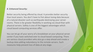 8. Enhanced Security:
Better security being offered by cloud. It provides better security
than local severs. You don’t have to fret about losing data because
of a natural disaster such as earthquake destroying your server
rooms. There is far greater flexibility in working via cloud than with
physical servers. Safety is one of the biggest advantages which
cloud based computing services offer.
You can let go of your worry of a breakdown at your physical server
center if you have switched over to cloud based computing. There
are various cloud providers who also go a step ahead and create a
backup data adding redundancy to the remote servers. Such
measures help prevent loss of data at any stage.
 