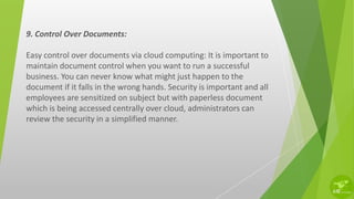 9. Control Over Documents:
Easy control over documents via cloud computing: It is important to
maintain document control when you want to run a successful
business. You can never know what might just happen to the
document if it falls in the wrong hands. Security is important and all
employees are sensitized on subject but with paperless document
which is being accessed centrally over cloud, administrators can
review the security in a simplified manner.
 