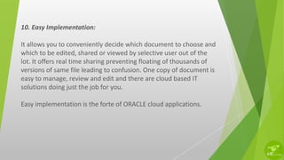 10. Easy Implementation:
It allows you to conveniently decide which document to choose and
which to be edited, shared or viewed by selective user out of the
lot. It offers real time sharing preventing floating of thousands of
versions of same file leading to confusion. One copy of document is
easy to manage, review and edit and there are cloud based IT
solutions doing just the job for you.
Easy implementation is the forte of ORACLE cloud applications.
 