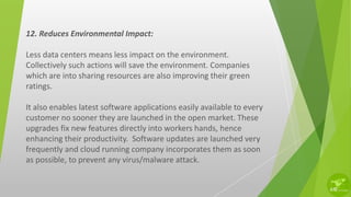 12. Reduces Environmental Impact:
Less data centers means less impact on the environment.
Collectively such actions will save the environment. Companies
which are into sharing resources are also improving their green
ratings.
It also enables latest software applications easily available to every
customer no sooner they are launched in the open market. These
upgrades fix new features directly into workers hands, hence
enhancing their productivity. Software updates are launched very
frequently and cloud running company incorporates them as soon
as possible, to prevent any virus/malware attack.
 
