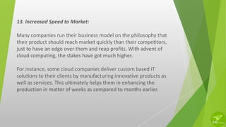 13. Increased Speed to Market:
Many companies run their business model on the philosophy that
their product should reach market quickly than their competitors,
just to have an edge over them and reap profits. With advent of
cloud computing, the stakes have got much higher.
For instance, some cloud companies deliver custom based IT
solutions to their clients by manufacturing innovative products as
well as services. This ultimately helps them in enhancing the
production in matter of weeks as compared to months earlier.
 