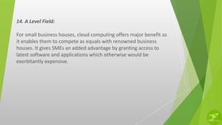 14. A Level Field:
For small business houses, cloud computing offers major benefit as
it enables them to compete as equals with renowned business
houses. It gives SMEs an added advantage by granting access to
latest software and applications which otherwise would be
exorbitantly expensive.
 