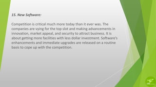 15. New Software:
Competition is critical much more today than it ever was. The
companies are vying for the top slot and making advancements in
innovation, market appeal, and security to attract business. It is
about getting more facilities with less dollar investment. Software’s
enhancements and immediate upgrades are released on a routine
basis to cope up with the competition.
 