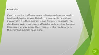 Conclusion:
Cloud computing is offering greater advantage when compared to
traditional physical servers. 85% of companies/enterprises have
incorporated it in their business in past few years. To migrate to a
cloud based system has become affordable and easy since last year.
It is a sure shot way to save time, resources, effort and money in
this emerging business cloud world.
 