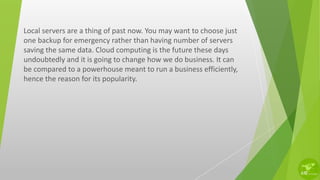 Local servers are a thing of past now. You may want to choose just
one backup for emergency rather than having number of servers
saving the same data. Cloud computing is the future these days
undoubtedly and it is going to change how we do business. It can
be compared to a powerhouse meant to run a business efficiently,
hence the reason for its popularity.
 