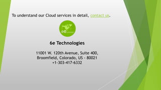 To understand our Cloud services in detail, contact us.
6e Technologies
11001 W. 120th Avenue, Suite 400,
Broomfield, Colorado, US - 80021
+1-303-417-6332
 