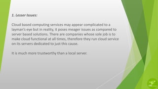 1. Lesser Issues:
Cloud based computing services may appear complicated to a
layman’s eye but in reality, it poses meager issues as compared to
server based solutions. There are companies whose sole job is to
make cloud functional at all times, therefore they run cloud service
on its servers dedicated to just this cause.
It is much more trustworthy than a local server.
 