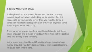 2. Saving Money with Cloud:
If a bug is noticed in a system, be assured that the company
maintaining cloud network is looking for its solution. But if it
happens to be your remote server than you may like to file a
complaint with technical support staff or have an engineer come
down to your locale to fix it up.
A normal server owner may let a small issue let go by but these
issues snowball into a major breakdown if not fixed in time costing
time and money to the company.
In the longer run, cloud based IT solutions helps in saving huge
money provided you don’t take services of tech support teams to
fix issues from time to time.
 