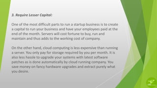 3. Require Lesser Capital:
One of the most difficult parts to run a startup business is to create
a capital to run your business and have your employees paid at the
end of the month. Servers will cost fortune to buy, run and
maintain and thus adds to the working cost of company.
On the other hand, cloud computing is less expensive than running
a server. You only pay for storage required by you per month. It is
also less hassle to upgrade your systems with latest software
patches as is done automatically by cloud running company. You
save money on fancy hardware upgrades and extract purely what
you desire.
 