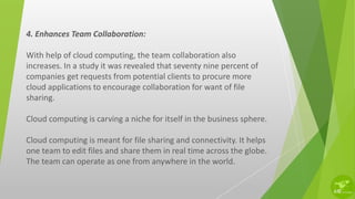 4. Enhances Team Collaboration:
With help of cloud computing, the team collaboration also
increases. In a study it was revealed that seventy nine percent of
companies get requests from potential clients to procure more
cloud applications to encourage collaboration for want of file
sharing.
Cloud computing is carving a niche for itself in the business sphere.
Cloud computing is meant for file sharing and connectivity. It helps
one team to edit files and share them in real time across the globe.
The team can operate as one from anywhere in the world.
 