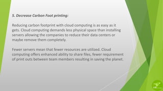 5. Decrease Carbon Foot printing:
Reducing carbon footprint with cloud computing is as easy as it
gets. Cloud computing demands less physical space than installing
servers allowing the companies to reduce their data centers or
maybe remove them completely.
Fewer servers mean that fewer resources are utilized. Cloud
computing offers enhanced ability to share files, fewer requirement
of print outs between team members resulting in saving the planet.
 