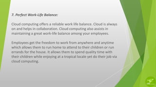 7. Perfect Work-Life Balance:
Cloud computing offers a reliable work life balance. Cloud is always
on and helps in collaboration. Cloud computing also assists in
maintaining a great work-life balance among your employees.
Employees get the freedom to work from anywhere and anytime
which allows them to run home to attend to their children or run
errands for the house. It allows them to spend quality time with
their children while enjoying at a tropical locale yet do their job via
cloud computing.
 