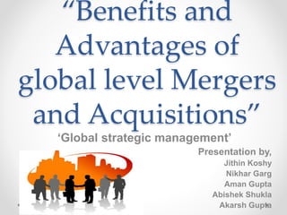 “Benefits and
Advantages of
global level Mergers
and Acquisitions”
‘Global strategic management’
Presentation by,
Jithin Koshy
Nikhar Garg
Aman Gupta
Abishek Shukla
Akarsh Gupta
 