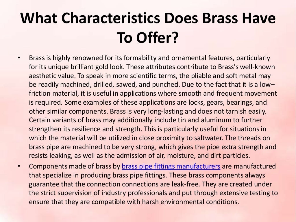 What Characteristics Does Brass Have
To Offer?
• Brass is highly renowned for its formability and ornamental features, particularly
for its unique brilliant gold look. These attributes contribute to Brass's well-known
aesthetic value. To speak in more scientific terms, the pliable and soft metal may
be readily machined, drilled, sawed, and punched. Due to the fact that it is a low–
friction material, it is useful in applications where smooth and frequent movement
is required. Some examples of these applications are locks, gears, bearings, and
other similar components. Brass is very long-lasting and does not tarnish easily.
Certain variants of brass may additionally include tin and aluminum to further
strengthen its resilience and strength. This is particularly useful for situations in
which the material will be utilized in close proximity to saltwater. The threads on
brass pipe are machined to be very strong, which gives the pipe extra strength and
resists leaking, as well as the admission of air, moisture, and dirt particles.
• Components made of brass by brass pipe fittings manufacturers are manufactured
that specialize in producing brass pipe fittings. These brass components always
guarantee that the connection connections are leak-free. They are created under
the strict supervision of industry professionals and put through extensive testing to
ensure that they are compatible with harsh environmental conditions.
 