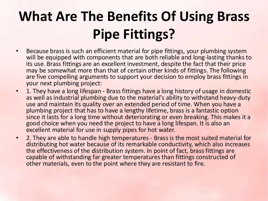 What Are The Benefits Of Using Brass
Pipe Fittings?
• Because brass is such an efficient material for pipe fittings, your plumbing system
will be equipped with components that are both reliable and long-lasting thanks to
its use. Brass fittings are an excellent investment, despite the fact that their price
may be somewhat more than that of certain other kinds of fittings. The following
are five compelling arguments to support your decision to employ brass fittings in
your next plumbing project:
• 1. They have a long lifespan - Brass fittings have a long history of usage in domestic
as well as industrial plumbing due to the material's ability to withstand heavy-duty
use and maintain its quality over an extended period of time. When you have a
plumbing project that has to have a lengthy lifetime, brass is a fantastic option
since it lasts for a long time without deteriorating or even breaking. This makes it a
good choice when you need the project to have a long lifespan. It is also an
excellent material for use in supply pipes for hot water.
• 2. They are able to handle high temperatures - Brass is the most suited material for
distributing hot water because of its remarkable conductivity, which also increases
the effectiveness of the distribution system. In point of fact, brass fittings are
capable of withstanding far greater temperatures than fittings constructed of
other materials, even to the point where they are resistant to fire.
 