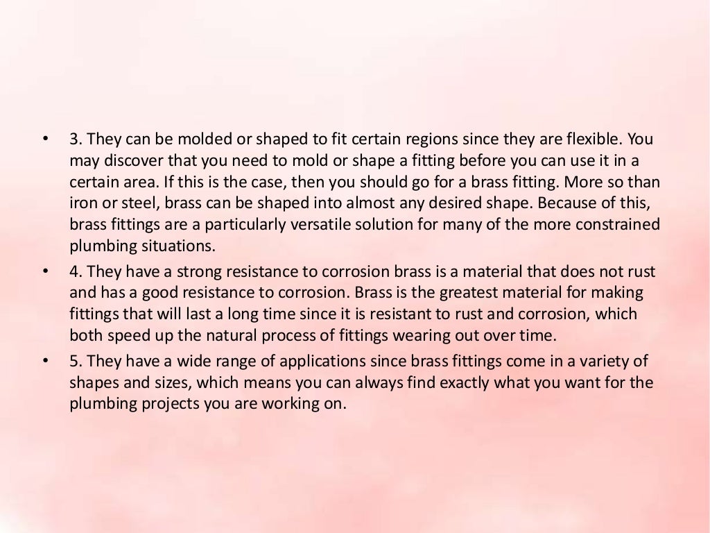 • 3. They can be molded or shaped to fit certain regions since they are flexible. You
may discover that you need to mold or shape a fitting before you can use it in a
certain area. If this is the case, then you should go for a brass fitting. More so than
iron or steel, brass can be shaped into almost any desired shape. Because of this,
brass fittings are a particularly versatile solution for many of the more constrained
plumbing situations.
• 4. They have a strong resistance to corrosion brass is a material that does not rust
and has a good resistance to corrosion. Brass is the greatest material for making
fittings that will last a long time since it is resistant to rust and corrosion, which
both speed up the natural process of fittings wearing out over time.
• 5. They have a wide range of applications since brass fittings come in a variety of
shapes and sizes, which means you can always find exactly what you want for the
plumbing projects you are working on.
 