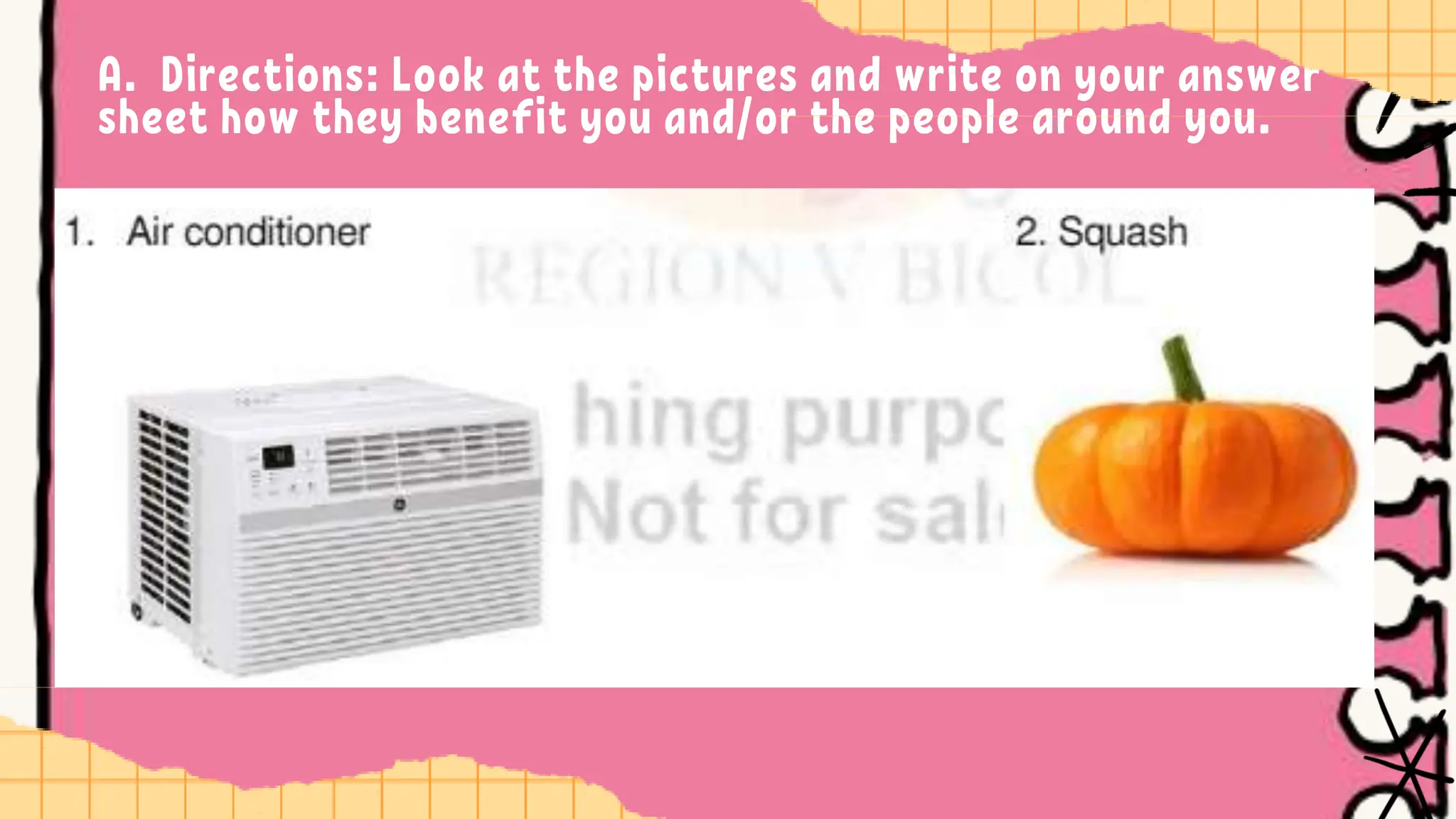 A. Directions: Look at the pictures and write on your answer
sheet how they benefit you and/or the people around you.