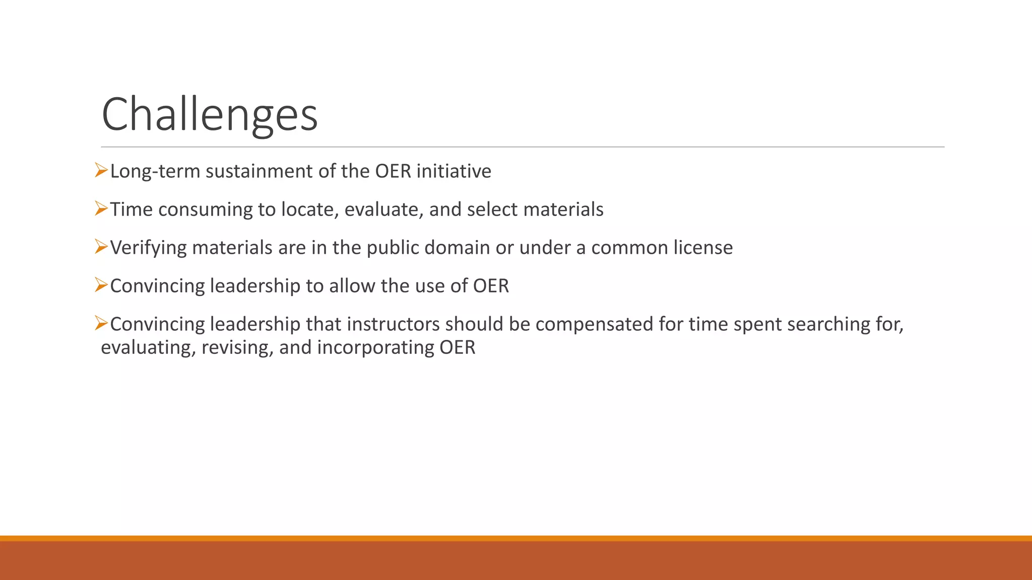 Challenges 
Long-term sustainment of the OER initiative 
Time consuming to locate, evaluate, and select materials 
Verifying materials are in the public domain or under a common license 
Convincing leadership to allow the use of OER 
Convincing leadership that instructors should be compensated for time spent searching for, 
evaluating, revising, and incorporating OER 
