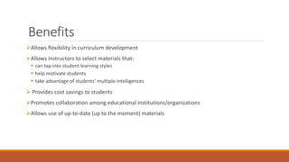 Benefits 
Allows flexibility in curriculum development 
Allows instructors to select materials that: 
 can tap into student learning styles 
 help motivate students 
 take advantage of students’ multiple intelligences 
 Provides cost savings to students 
Promotes collaboration among educational institutions/organizations 
Allows use of up-to-date (up to the moment) materials 
 