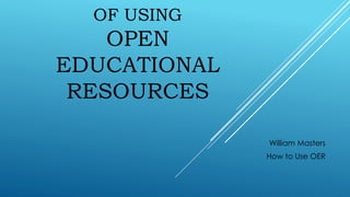 OF USING
OPEN
EDUCATIONAL
RESOURCES
William Masters
How to Use OER
 