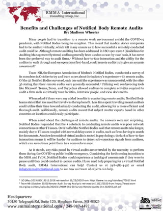 Benefits and Challenges of Notified Body Remote Audits
By: Madison Wheeler
Many people had to transition to a remote work environment amidst the COVID-19
pandemic, with Notified Bodies being no exception. This meant that medical device companies
had to be audited virtually, which left many unsure as to how successful a remotely conducted
audit could be. Although remote auditing has been addressed in ISO 19011:2018(Guidelines for
Auditing Management Systems) and has generally been used on a case-by-case basis, it has never
been the preferred way to audit firms.1 Without face-to-face interaction and the ability for the
auditor to walk through and see operations first-hand, could remote audits truly give an accurate
assessment?
Team-NB, the European Association of Medtech Notified Bodies, conducted a survey of
its members in October to try and learn more about the industry’s experience with remote audits.
Of the 37 Notified Bodies surveyed, only one said the experience was unsuccessful, with the other
36 stating that their remote audits were generally successful.2 Utilizing web conferencing tools
like Microsoft Teams, Zoom, and Skype has allowed auditors to complete activities required to
audit a firm such as virtually tour facilities, interview people, and view documents.
When asked if there were any added benefits to conducting remote audits, Notified Body
teamsstated thatless need for travelwasthetop benefit. Less timespent traveling meantauditors
could utilize their time toward actually conducting the audit, allowing for a more efficient and
thorough audit. Additionally, remote audits meant that subject matter experts based in other
countries or locations could easily participate.
When asked about the challenges of remote audits, the answers were not surprising.
Notified Bodies responded that the #1 obstacle to conducting remote audits was poor network
connectionsorotherITissues. OverhalfoftheNotifiedBodies said thatremoteauditstakelonger,
mainly due to IT issues coupled with normal delays seen in audits, such as firms having to search
for documents.Anotherdownsideof virtualaudits is rooted in psychology; thelackofface-to-face
interaction means it will be harder for auditors to detect sub-conscious signals from auditees,
which can sometimes point them to a nonconformance.
As it stands, any risks posed by virtual audits are overruled by the necessity to perform
them during the COVID-19 public health emergency. Considering the forthcoming transition to
the MDR and IVDR, Notified Bodies could experience a backlog of assessments if they were to
pause until they could conduct in-person audits. If you need help preparing for a virtual Notified
Body audit, EMMA International can help! Contact us at 248-987-4497 or email
info@emmainternational.com to see how our team of experts can help.
1 ISO (May 2019) ISO 19011:2018 retrieved on 11/22/2020 from: https://www.iso.org/standard/70017.html
2 Team-NB (October 2020) Remote Audit Survey Analysis retrieved on 11/22/2020 from: https://www.team-
nb.org/wp-content/uploads/2020/11/NBM-065-20-Survey-Remote-Audits-Oct-2020V2.pdf.pdf
 