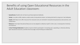 Benefits of using Open Educational Resources in the
Adult Education classroom:
◦ Equity/Access: Students do not have to pu...