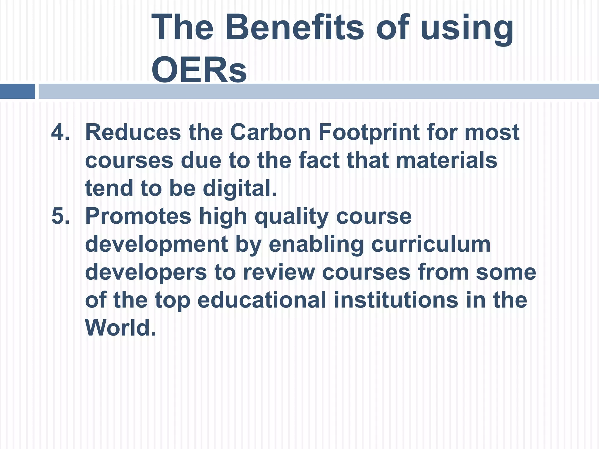 The Benefits of using 
OERs 
4. Reduces the Carbon Footprint for most 
courses due to the fact that materials 
tend to be digital. 
5. Promotes high quality course 
development by enabling curriculum 
developers to review courses from some 
of the top educational institutions in the 
World. 
 