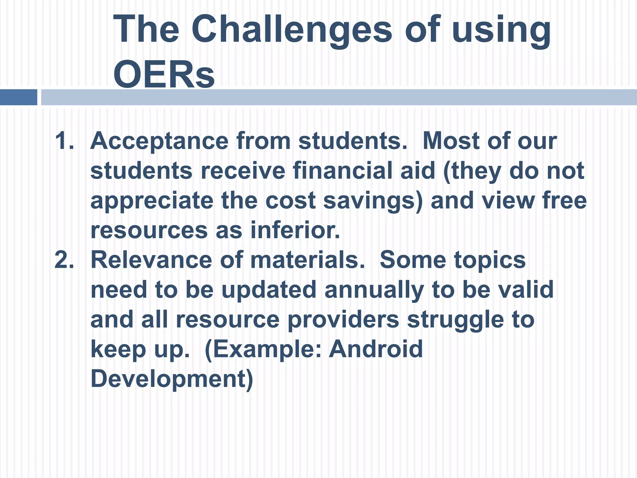 The Challenges of using 
OERs 
1. Acceptance from students. Most of our 
students receive financial aid (they do not 
appreciate the cost savings) and view free 
resources as inferior. 
2. Relevance of materials. Some topics 
need to be updated annually to be valid 
and all resource providers struggle to 
keep up. (Example: Android 
Development) 
 