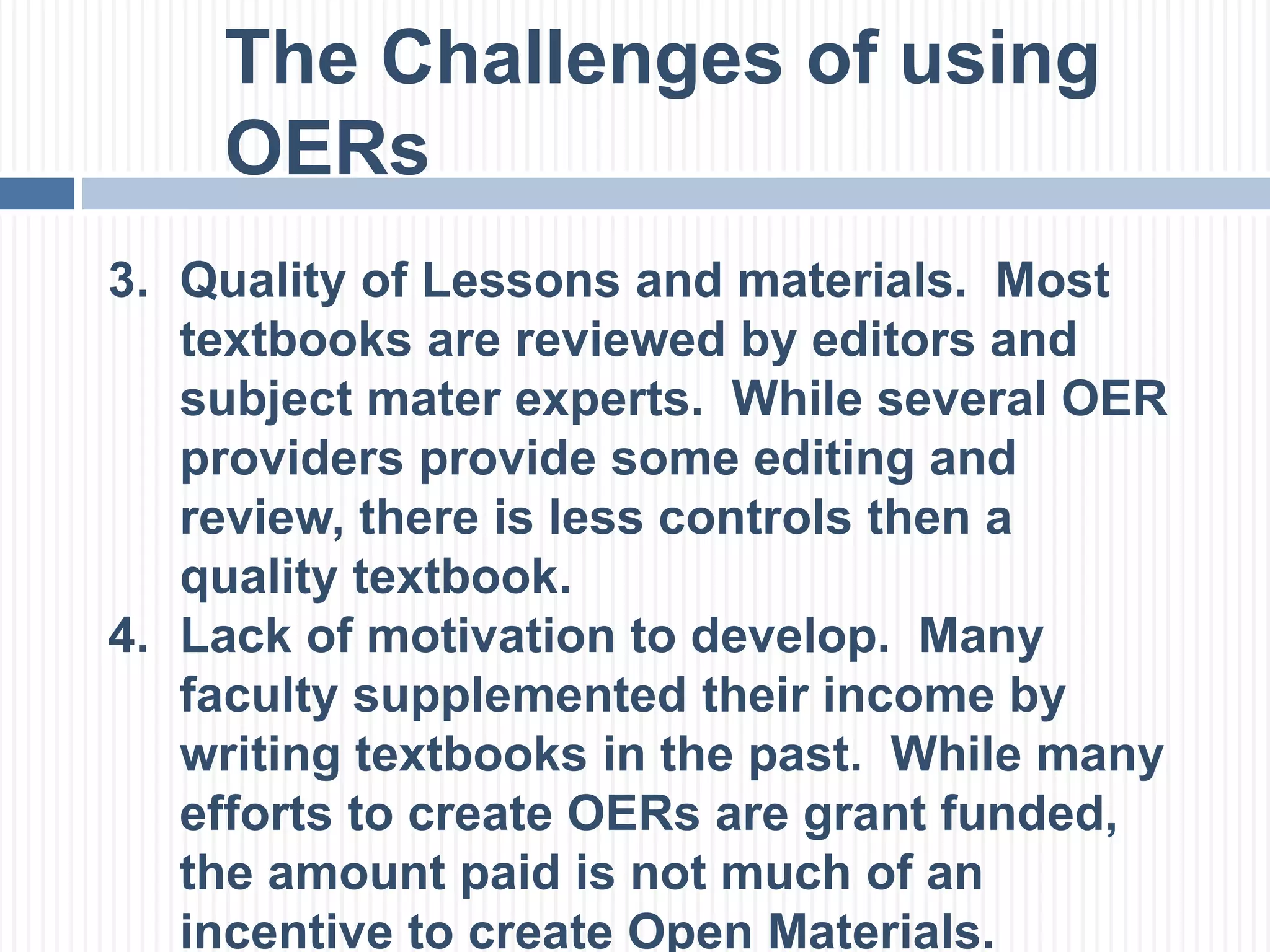 The Challenges of using 
OERs 
3. Quality of Lessons and materials. Most 
textbooks are reviewed by editors and 
subject mater experts. While several OER 
providers provide some editing and 
review, there is less controls then a 
quality textbook. 
4. Lack of motivation to develop. Many 
faculty supplemented their income by 
writing textbooks in the past. While many 
efforts to create OERs are grant funded, 
the amount paid is not much of an 
incentive to create Open Materials. 
 