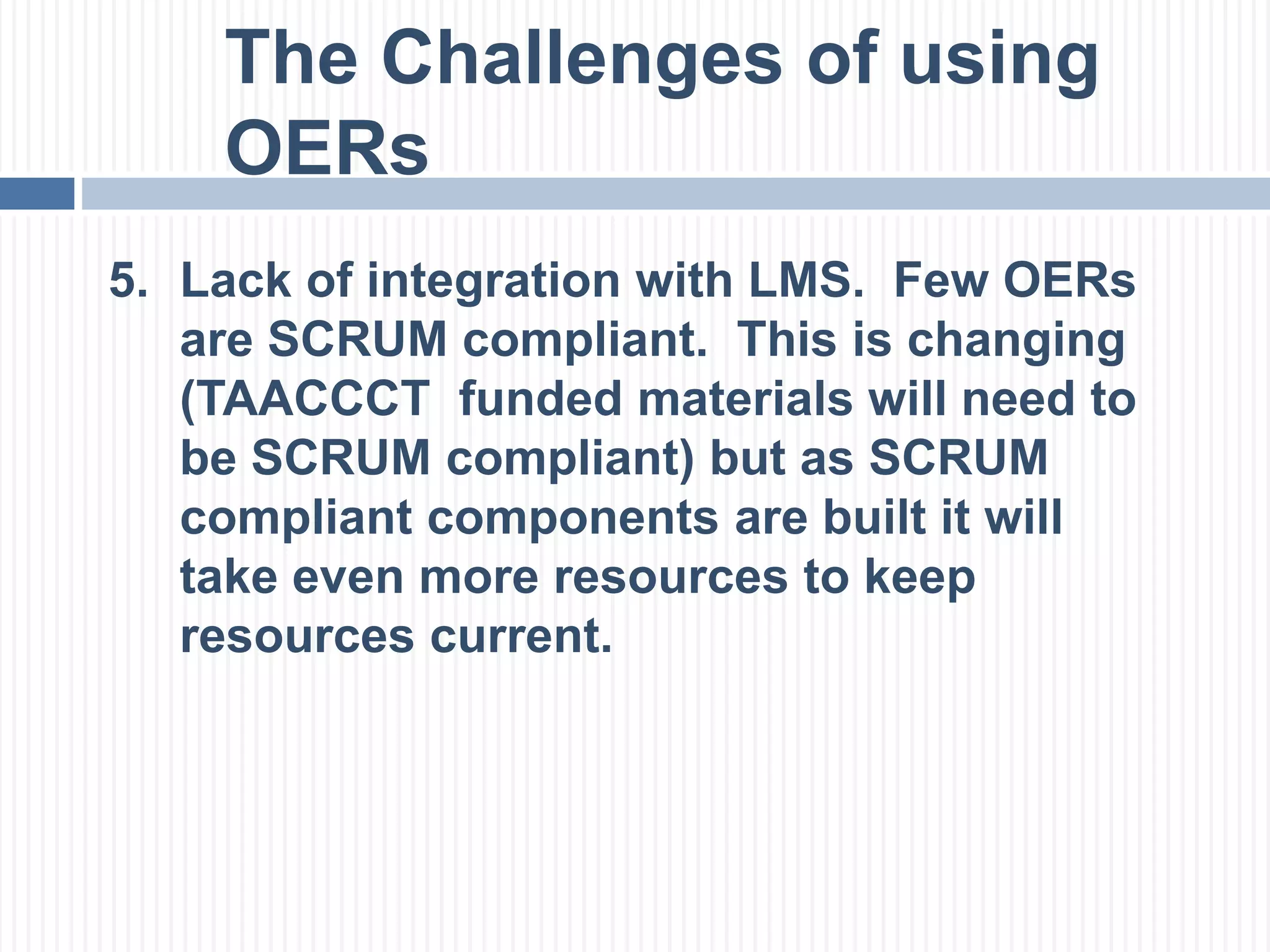 The Challenges of using 
OERs 
5. Lack of integration with LMS. Few OERs 
are SCRUM compliant. This is changing 
(TAACCCT funded materials will need to 
be SCRUM compliant) but as SCRUM 
compliant components are built it will 
take even more resources to keep 
resources current. 
